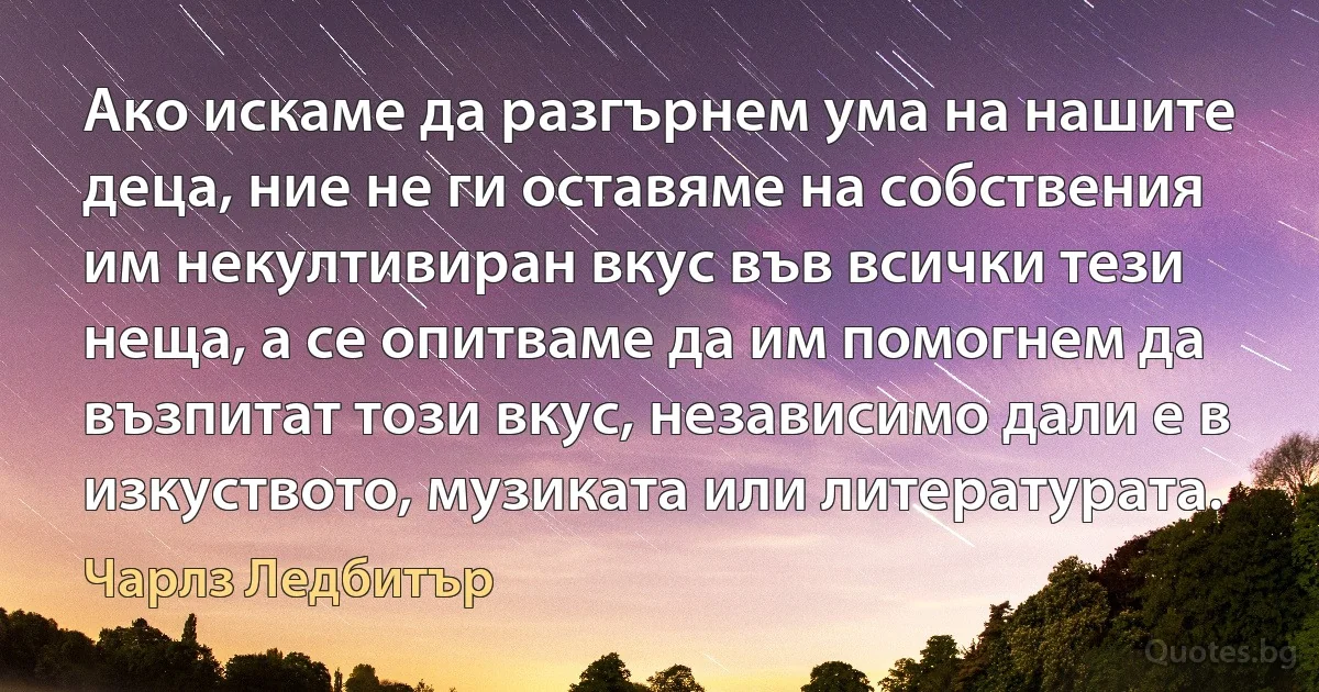 Ако искаме да разгърнем ума на нашите деца, ние не ги оставяме на собствения им некултивиран вкус във всички тези неща, а се опитваме да им помогнем да възпитат този вкус, независимо дали е в изкуството, музиката или литературата. (Чарлз Ледбитър)