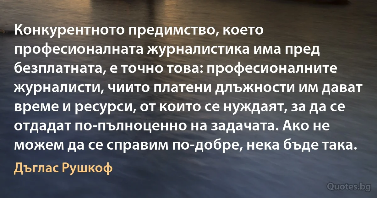 Конкурентното предимство, което професионалната журналистика има пред безплатната, е точно това: професионалните журналисти, чиито платени длъжности им дават време и ресурси, от които се нуждаят, за да се отдадат по-пълноценно на задачата. Ако не можем да се справим по-добре, нека бъде така. (Дъглас Рушкоф)