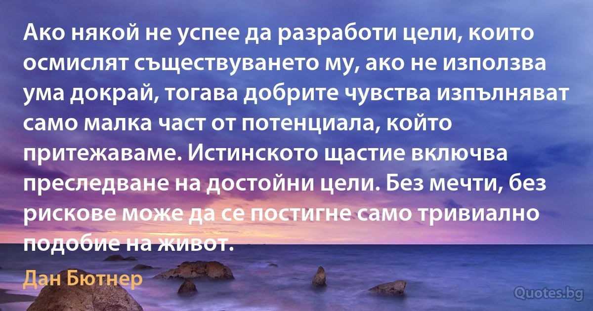 Ако някой не успее да разработи цели, които осмислят съществуването му, ако не използва ума докрай, тогава добрите чувства изпълняват само малка част от потенциала, който притежаваме. Истинското щастие включва преследване на достойни цели. Без мечти, без рискове може да се постигне само тривиално подобие на живот. (Дан Бютнер)