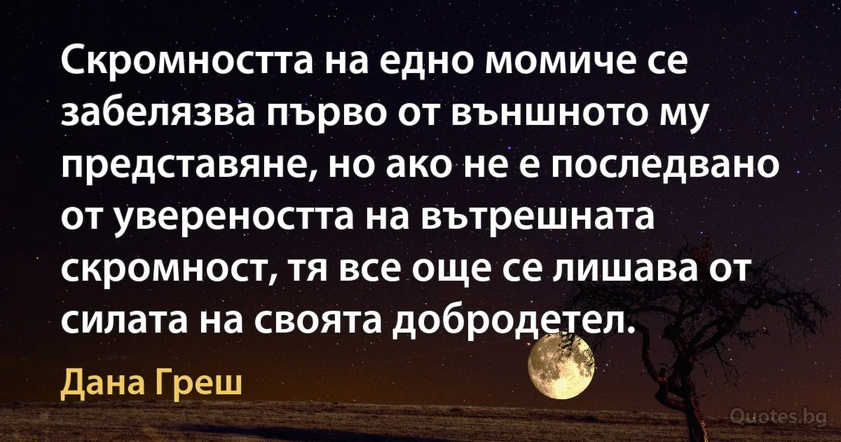 Скромността на едно момиче се забелязва първо от външното му представяне, но ако не е последвано от увереността на вътрешната скромност, тя все още се лишава от силата на своята добродетел. (Дана Греш)