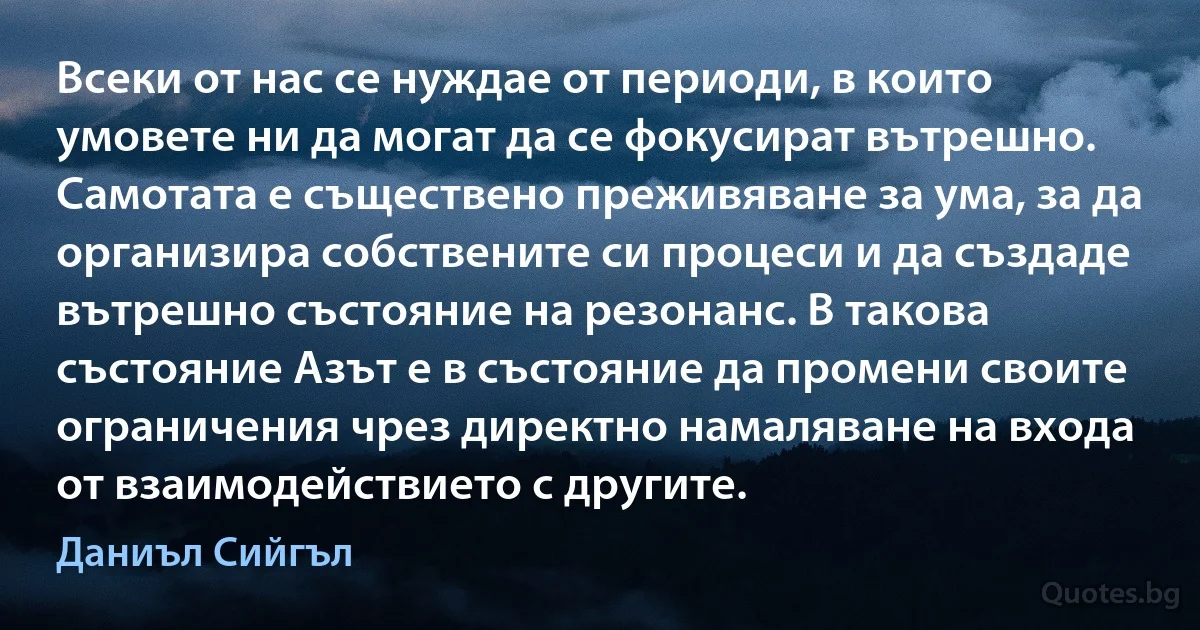 Всеки от нас се нуждае от периоди, в които умовете ни да могат да се фокусират вътрешно. Самотата е съществено преживяване за ума, за да организира собствените си процеси и да създаде вътрешно състояние на резонанс. В такова състояние Азът е в състояние да промени своите ограничения чрез директно намаляване на входа от взаимодействието с другите. (Даниъл Сийгъл)