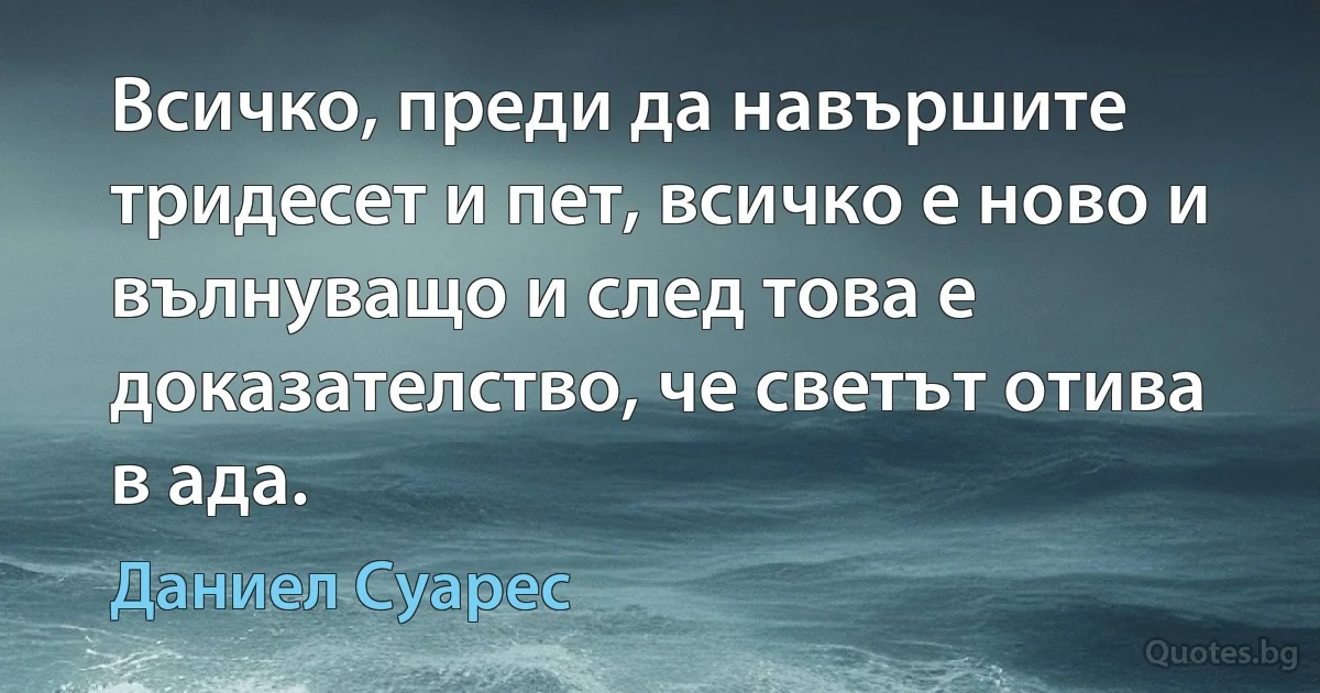 Всичко, преди да навършите тридесет и пет, всичко е ново и вълнуващо и след това е доказателство, че светът отива в ада. (Даниел Суарес)