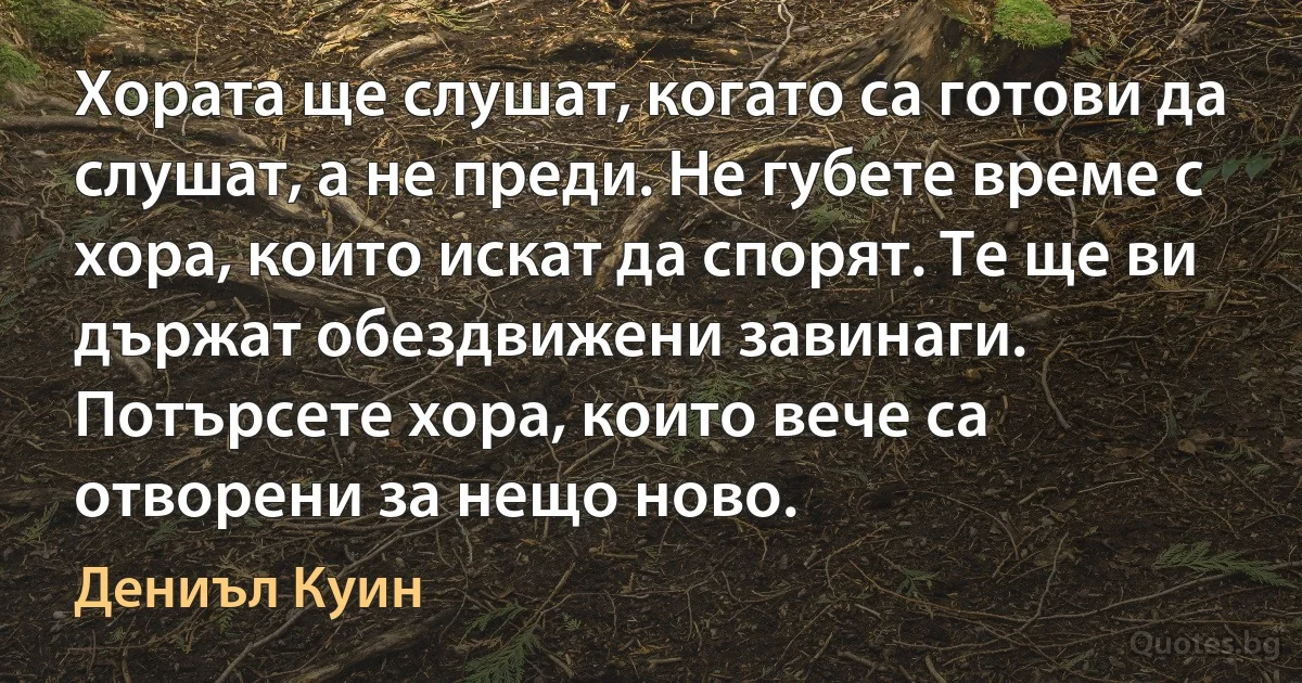 Хората ще слушат, когато са готови да слушат, а не преди. Не губете време с хора, които искат да спорят. Те ще ви държат обездвижени завинаги. Потърсете хора, които вече са отворени за нещо ново. (Дениъл Куин)