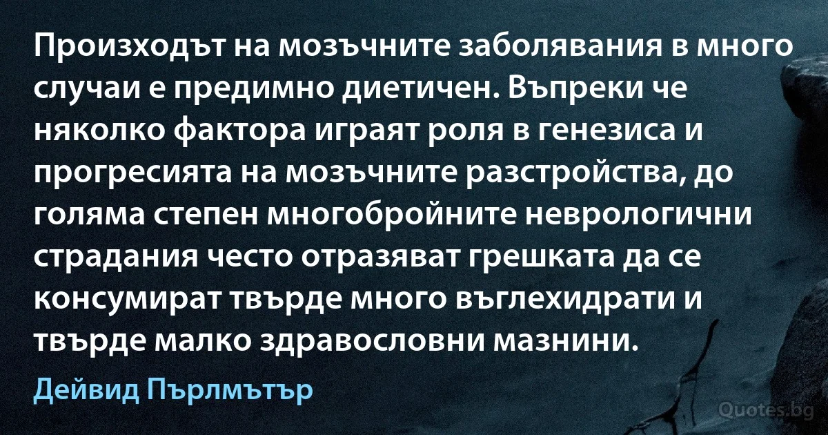 Произходът на мозъчните заболявания в много случаи е предимно диетичен. Въпреки че няколко фактора играят роля в генезиса и прогресията на мозъчните разстройства, до голяма степен многобройните неврологични страдания често отразяват грешката да се консумират твърде много въглехидрати и твърде малко здравословни мазнини. (Дейвид Пърлмътър)