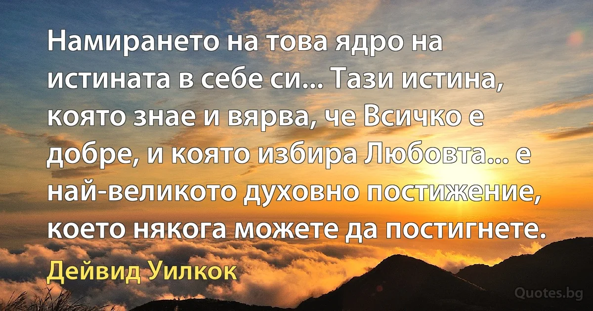 Намирането на това ядро на истината в себе си... Тази истина, която знае и вярва, че Всичко е добре, и която избира Любовта... е най-великото духовно постижение, което някога можете да постигнете. (Дейвид Уилкок)