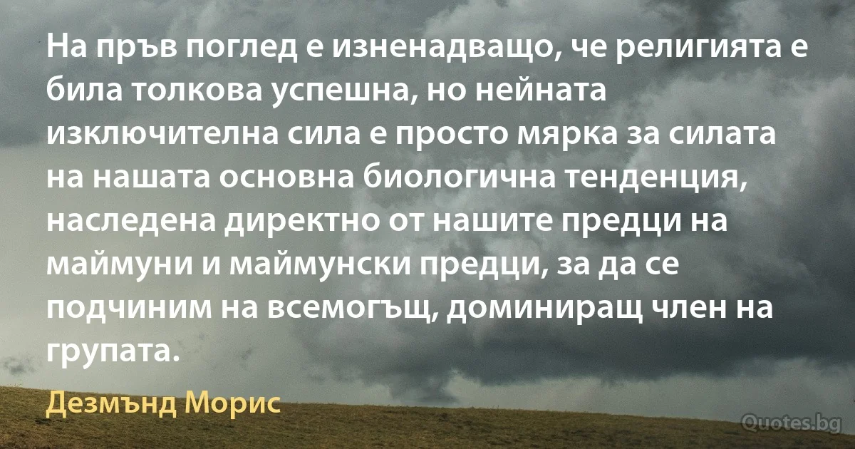 На пръв поглед е изненадващо, че религията е била толкова успешна, но нейната изключителна сила е просто мярка за силата на нашата основна биологична тенденция, наследена директно от нашите предци на маймуни и маймунски предци, за да се подчиним на всемогъщ, доминиращ член на групата. (Дезмънд Морис)