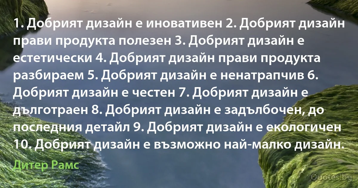 1. Добрият дизайн е иновативен 2. Добрият дизайн прави продукта полезен 3. Добрият дизайн е естетически 4. Добрият дизайн прави продукта разбираем 5. Добрият дизайн е ненатрапчив 6. Добрият дизайн е честен 7. Добрият дизайн е дълготраен 8. Добрият дизайн е задълбочен, до последния детайл 9. Добрият дизайн е екологичен 10. Добрият дизайн е възможно най-малко дизайн. (Дитер Рамс)