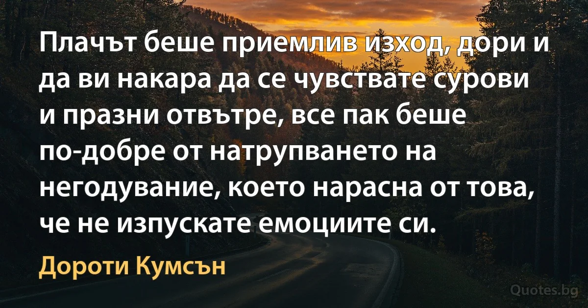 Плачът беше приемлив изход, дори и да ви накара да се чувствате сурови и празни отвътре, все пак беше по-добре от натрупването на негодувание, което нарасна от това, че не изпускате емоциите си. (Дороти Кумсън)