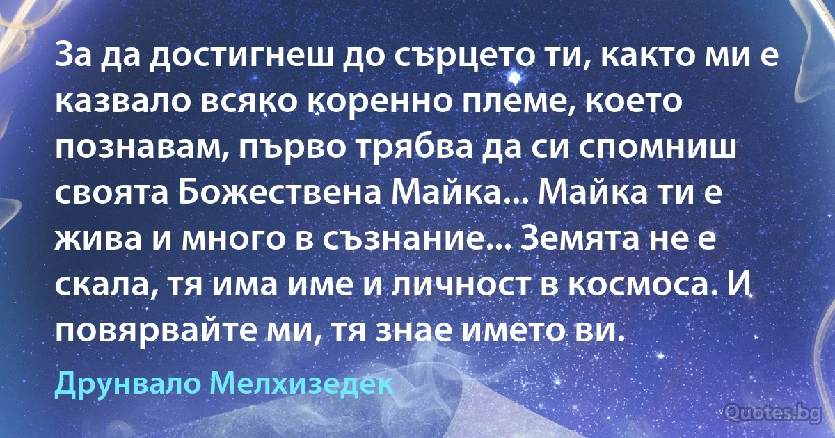 За да достигнеш до сърцето ти, както ми е казвало всяко коренно племе, което познавам, първо трябва да си спомниш своята Божествена Майка... Майка ти е жива и много в съзнание... Земята не е скала, тя има име и личност в космоса. И повярвайте ми, тя знае името ви. (Друнвало Мелхизедек)