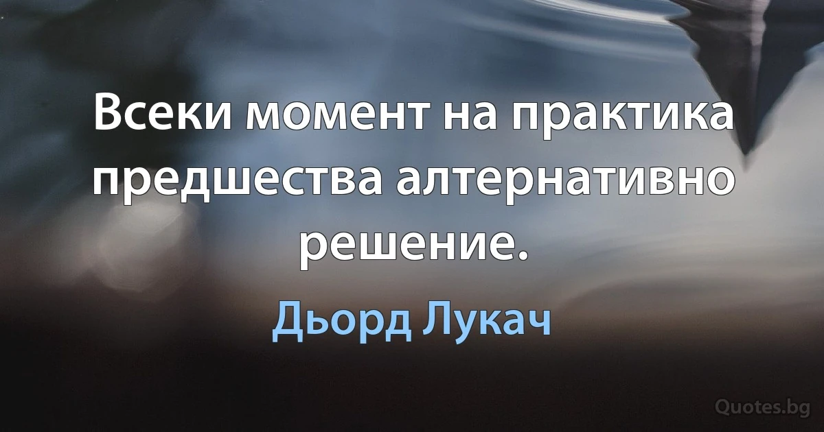 Всеки момент на практика предшества алтернативно решение. (Дьорд Лукач)