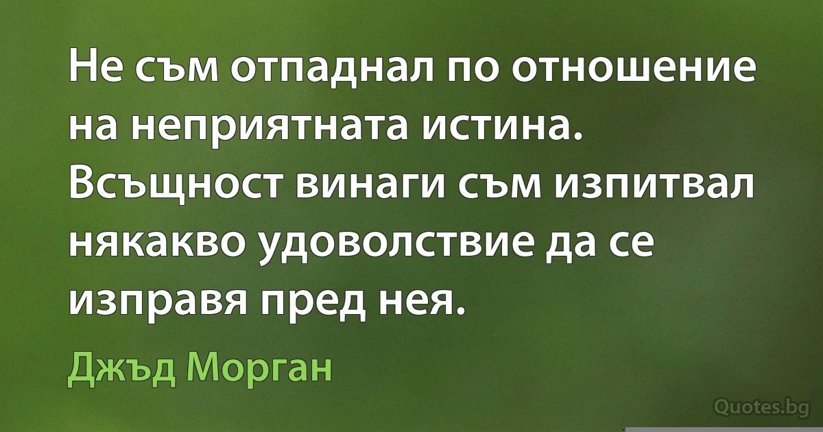 Не съм отпаднал по отношение на неприятната истина. Всъщност винаги съм изпитвал някакво удоволствие да се изправя пред нея. (Джъд Морган)