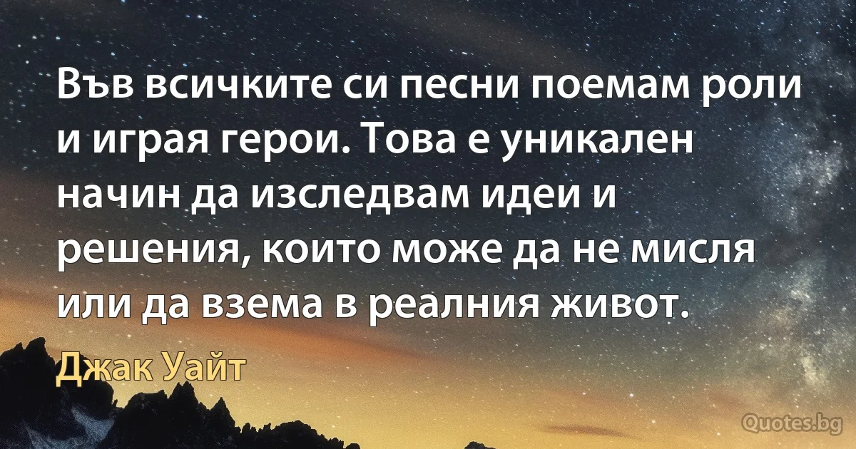 Във всичките си песни поемам роли и играя герои. Това е уникален начин да изследвам идеи и решения, които може да не мисля или да взема в реалния живот. (Джак Уайт)