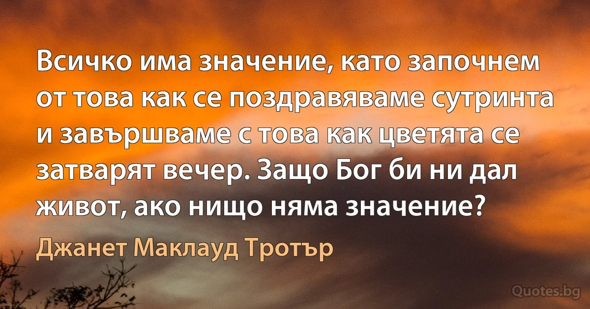 Всичко има значение, като започнем от това как се поздравяваме сутринта и завършваме с това как цветята се затварят вечер. Защо Бог би ни дал живот, ако нищо няма значение? (Джанет Маклауд Тротър)