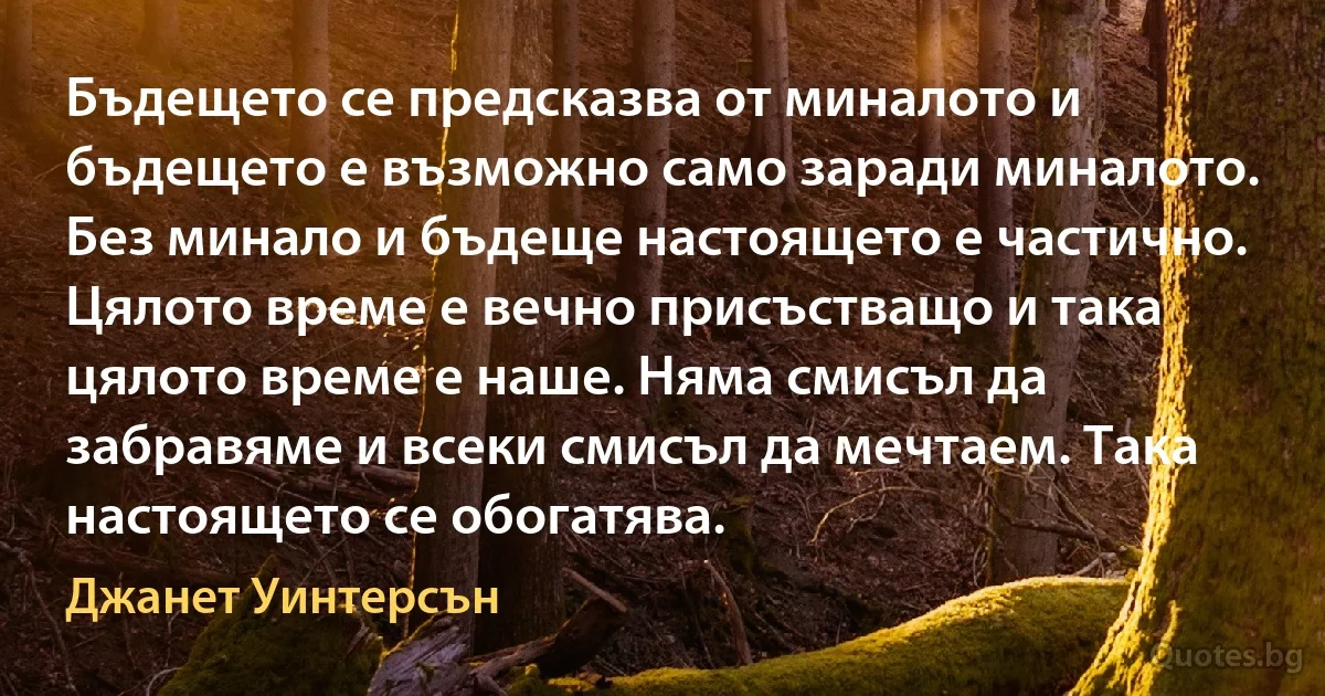 Бъдещето се предсказва от миналото и бъдещето е възможно само заради миналото. Без минало и бъдеще настоящето е частично. Цялото време е вечно присъстващо и така цялото време е наше. Няма смисъл да забравяме и всеки смисъл да мечтаем. Така настоящето се обогатява. (Джанет Уинтерсън)