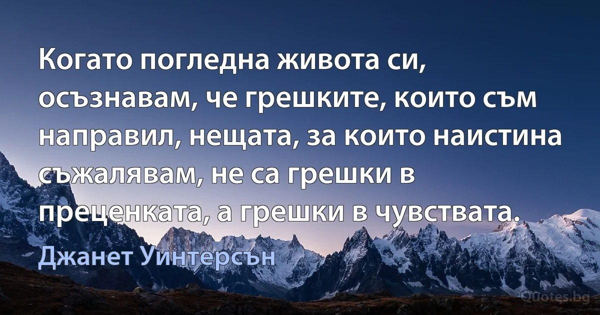 Когато погледна живота си, осъзнавам, че грешките, които съм направил, нещата, за които наистина съжалявам, не са грешки в преценката, а грешки в чувствата. (Джанет Уинтерсън)