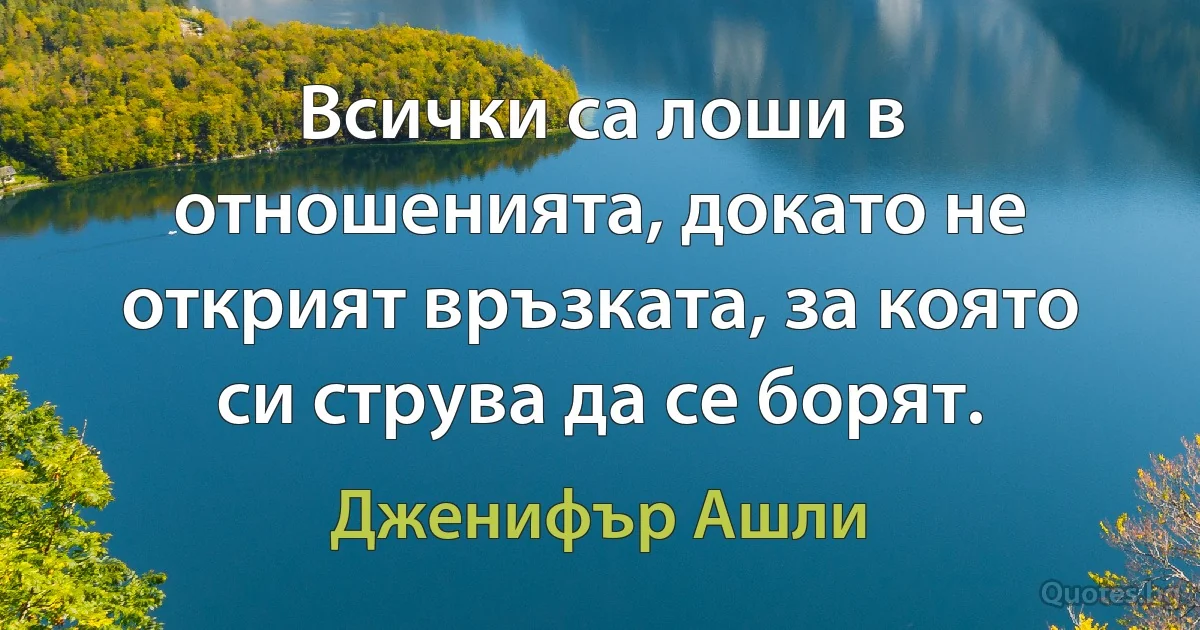 Всички са лоши в отношенията, докато не открият връзката, за която си струва да се борят. (Дженифър Ашли)