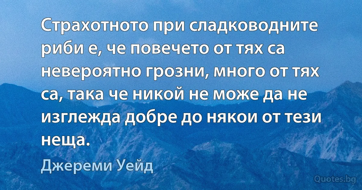 Страхотното при сладководните риби е, че повечето от тях са невероятно грозни, много от тях са, така че никой не може да не изглежда добре до някои от тези неща. (Джереми Уейд)