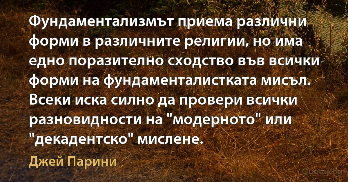 Фундаментализмът приема различни форми в различните религии, но има едно поразително сходство във всички форми на фундаменталистката мисъл. Всеки иска силно да провери всички разновидности на "модерното" или "декадентско" мислене. (Джей Парини)