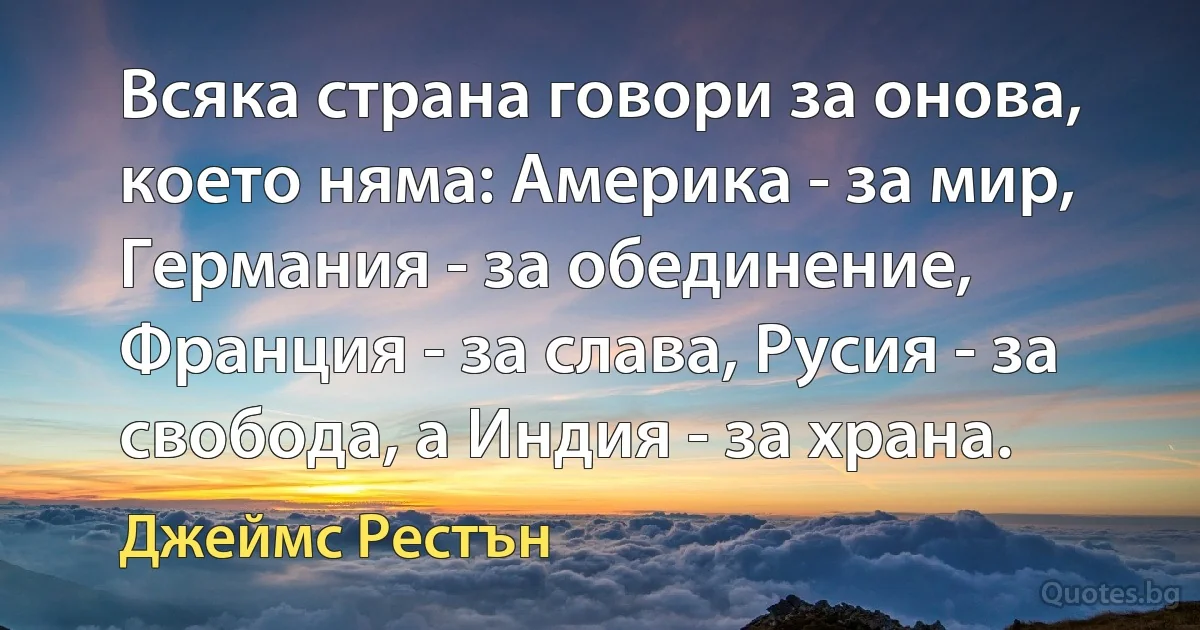 Всяка страна говори за онова, което няма: Америка - за мир, Германия - за обединение, Франция - за слава, Русия - за свобода, а Индия - за храна. (Джеймс Рестън)