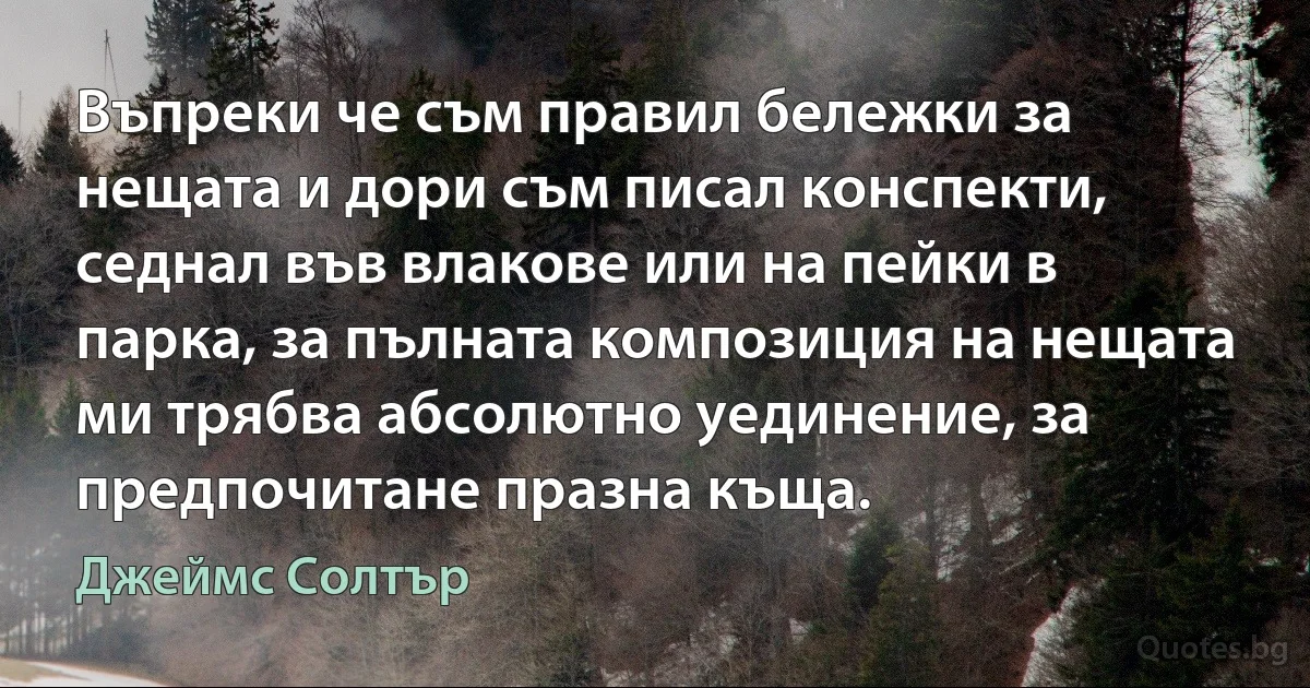 Въпреки че съм правил бележки за нещата и дори съм писал конспекти, седнал във влакове или на пейки в парка, за пълната композиция на нещата ми трябва абсолютно уединение, за предпочитане празна къща. (Джеймс Солтър)