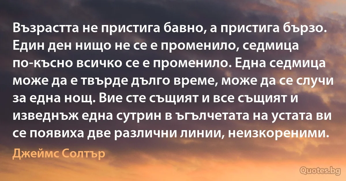 Възрастта не пристига бавно, а пристига бързо. Един ден нищо не се е променило, седмица по-късно всичко се е променило. Една седмица може да е твърде дълго време, може да се случи за една нощ. Вие сте същият и все същият и изведнъж една сутрин в ъгълчетата на устата ви се появиха две различни линии, неизкореними. (Джеймс Солтър)