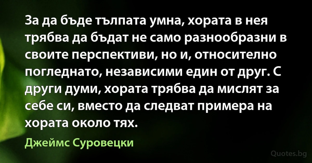 За да бъде тълпата умна, хората в нея трябва да бъдат не само разнообразни в своите перспективи, но и, относително погледнато, независими един от друг. С други думи, хората трябва да мислят за себе си, вместо да следват примера на хората около тях. (Джеймс Суровецки)