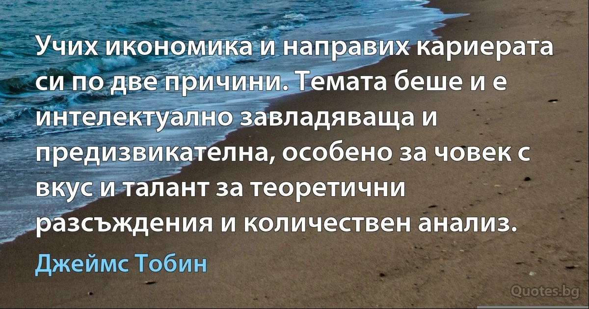 Учих икономика и направих кариерата си по две причини. Темата беше и е интелектуално завладяваща и предизвикателна, особено за човек с вкус и талант за теоретични разсъждения и количествен анализ. (Джеймс Тобин)