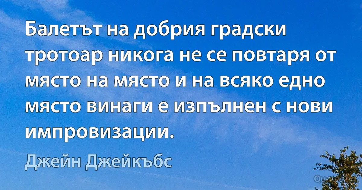 Балетът на добрия градски тротоар никога не се повтаря от място на място и на всяко едно място винаги е изпълнен с нови импровизации. (Джейн Джейкъбс)