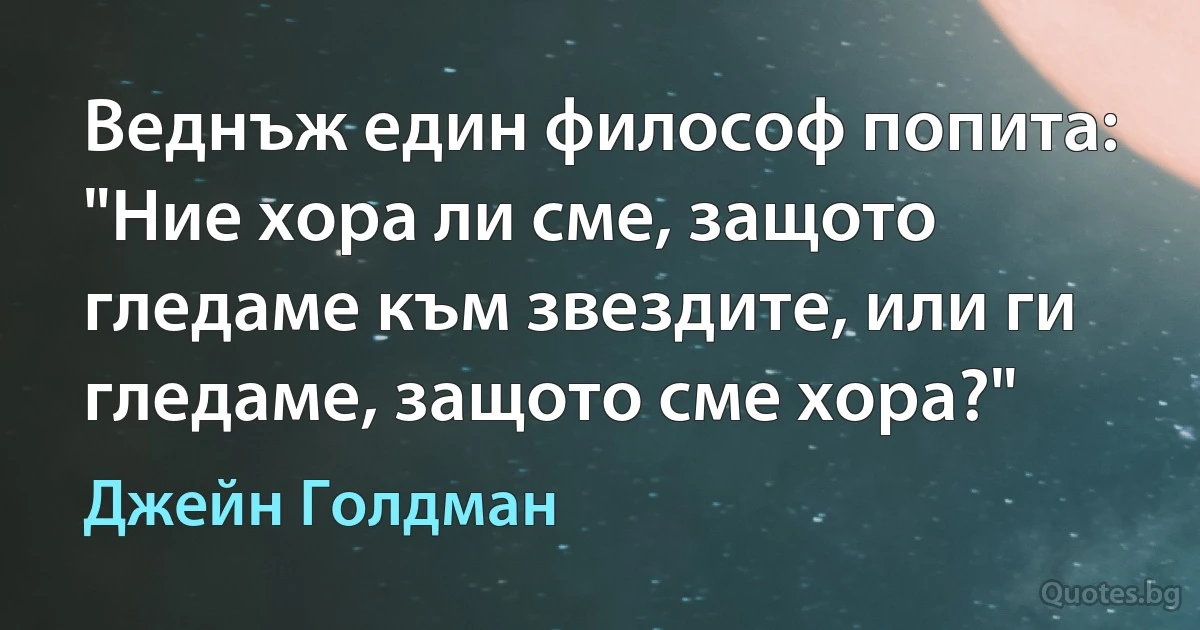 Веднъж един философ попита: "Ние хора ли сме, защото гледаме към звездите, или ги гледаме, защото сме хора?" (Джейн Голдман)