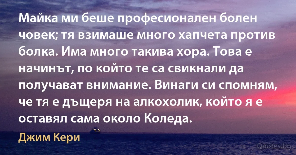 Майка ми беше професионален болен човек; тя взимаше много хапчета против болка. Има много такива хора. Това е начинът, по който те са свикнали да получават внимание. Винаги си спомням, че тя е дъщеря на алкохолик, който я е оставял сама около Коледа. (Джим Кери)