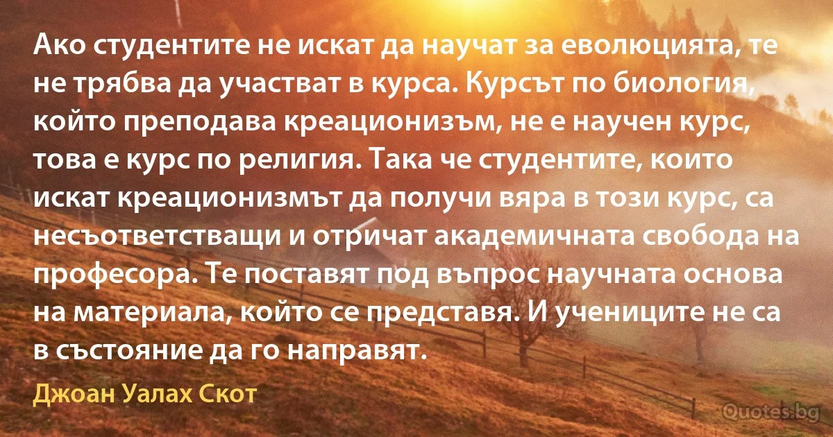 Ако студентите не искат да научат за еволюцията, те не трябва да участват в курса. Курсът по биология, който преподава креационизъм, не е научен курс, това е курс по религия. Така че студентите, които искат креационизмът да получи вяра в този курс, са несъответстващи и отричат академичната свобода на професора. Те поставят под въпрос научната основа на материала, който се представя. И учениците не са в състояние да го направят. (Джоан Уалах Скот)