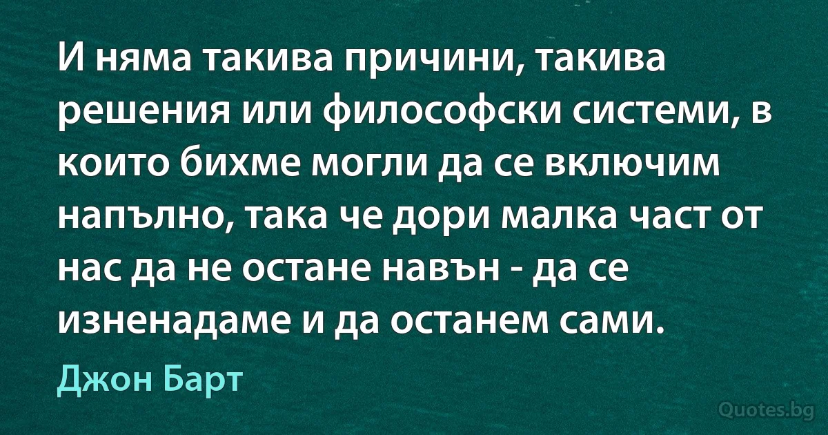 И няма такива причини, такива решения или философски системи, в които бихме могли да се включим напълно, така че дори малка част от нас да не остане навън - да се изненадаме и да останем сами. (Джон Барт)