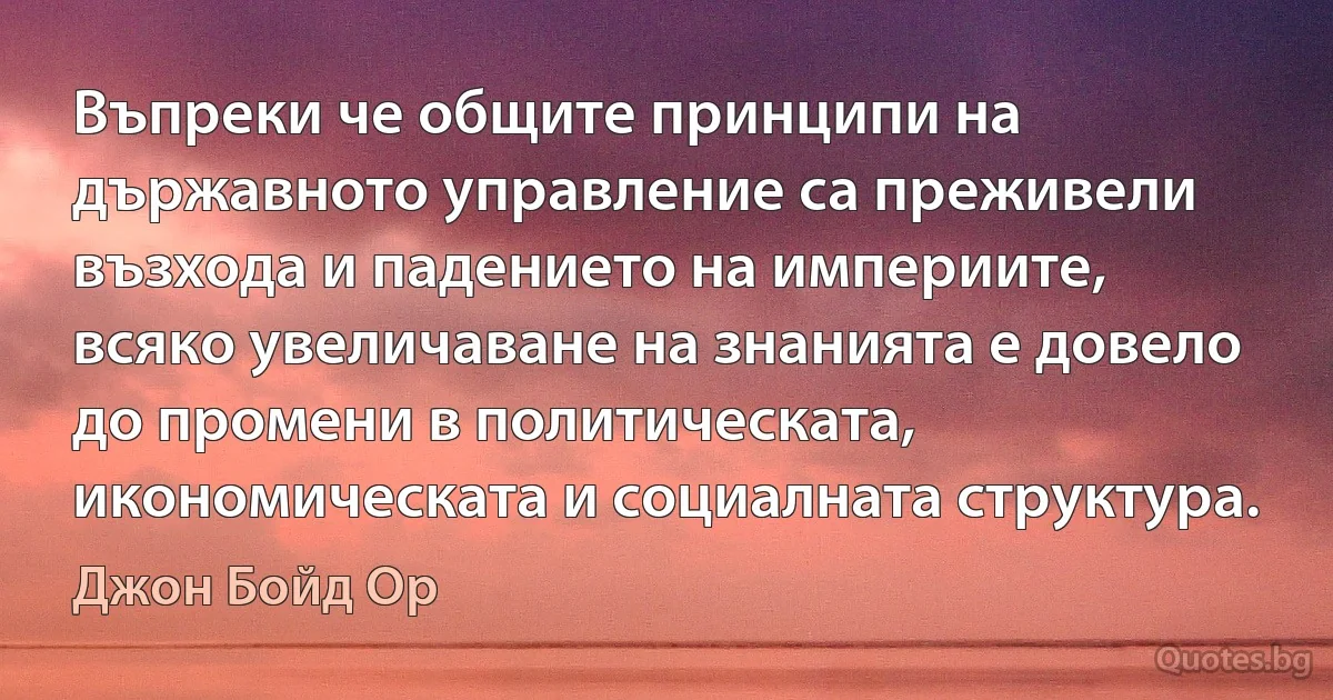 Въпреки че общите принципи на държавното управление са преживели възхода и падението на империите, всяко увеличаване на знанията е довело до промени в политическата, икономическата и социалната структура. (Джон Бойд Ор)