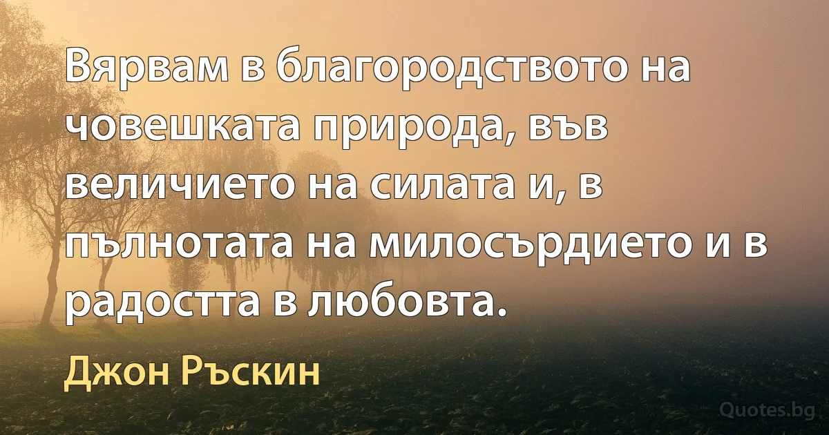 Вярвам в благородството на човешката природа, във величието на силата и, в пълнотата на милосърдието и в радостта в любовта. (Джон Ръскин)