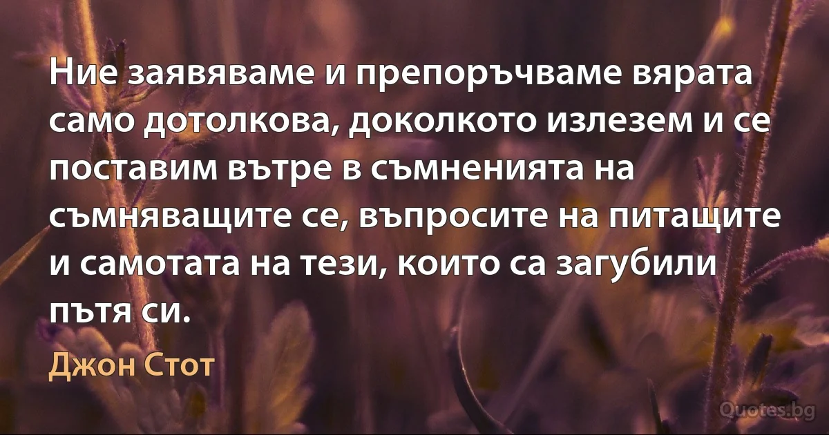 Ние заявяваме и препоръчваме вярата само дотолкова, доколкото излезем и се поставим вътре в съмненията на съмняващите се, въпросите на питащите и самотата на тези, които са загубили пътя си. (Джон Стот)