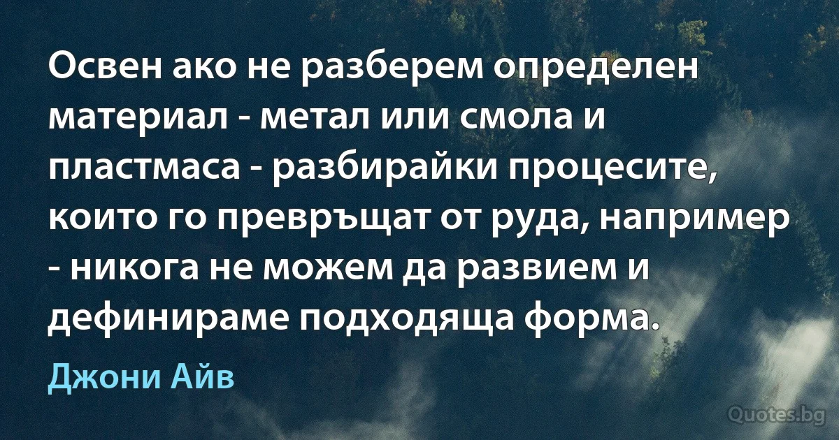 Освен ако не разберем определен материал - метал или смола и пластмаса - разбирайки процесите, които го превръщат от руда, например - никога не можем да развием и дефинираме подходяща форма. (Джони Айв)