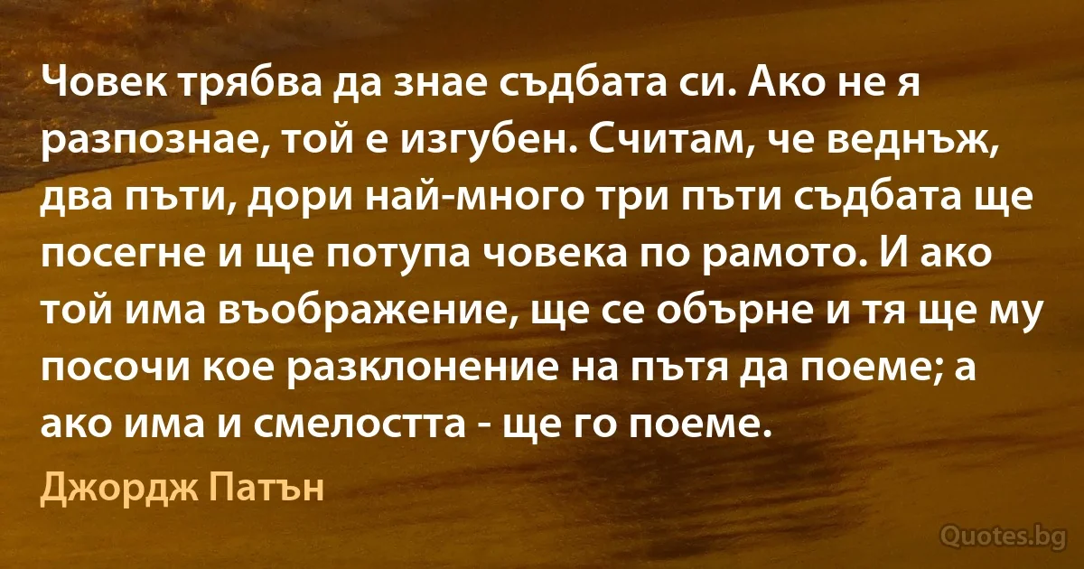 Човек трябва да знае съдбата си. Ако не я разпознае, той е изгубен. Считам, че веднъж, два пъти, дори най-много три пъти съдбата ще посегне и ще потупа човека по рамото. И ако той има въображение, ще се обърне и тя ще му посочи кое разклонение на пътя да поеме; а ако има и смелостта - ще го поеме. (Джордж Патън)