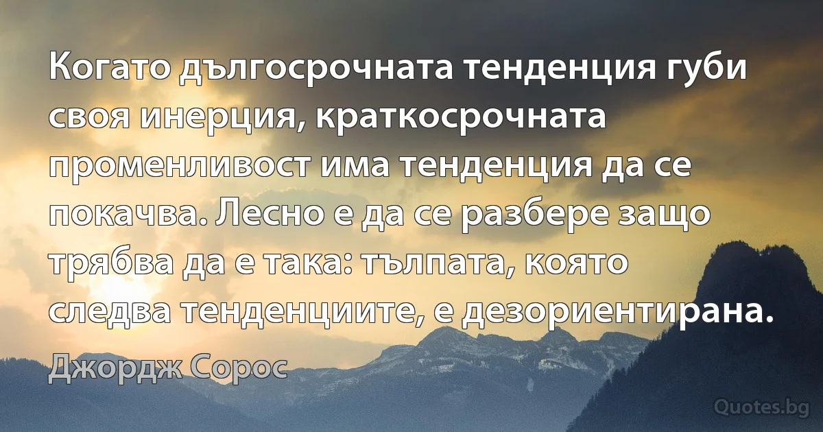 Когато дългосрочната тенденция губи своя инерция, краткосрочната променливост има тенденция да се покачва. Лесно е да се разбере защо трябва да е така: тълпата, която следва тенденциите, е дезориентирана. (Джордж Сорос)