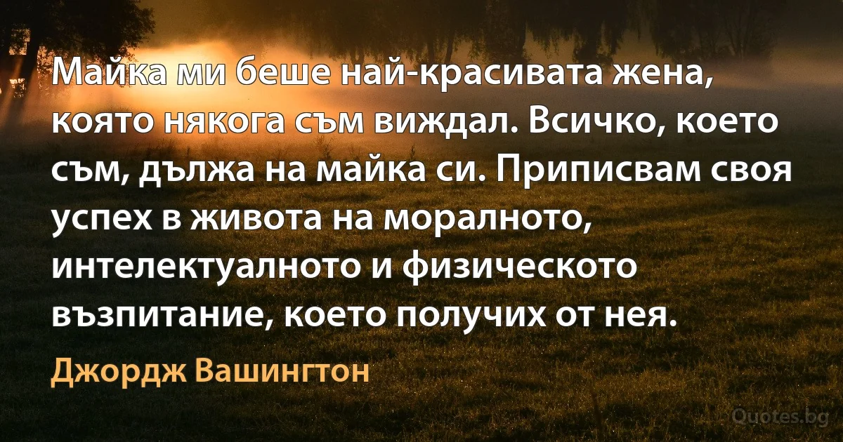 Майка ми беше най-красивата жена, която някога съм виждал. Всичко, което съм, дължа на майка си. Приписвам своя успех в живота на моралното, интелектуалното и физическото възпитание, което получих от нея. (Джордж Вашингтон)