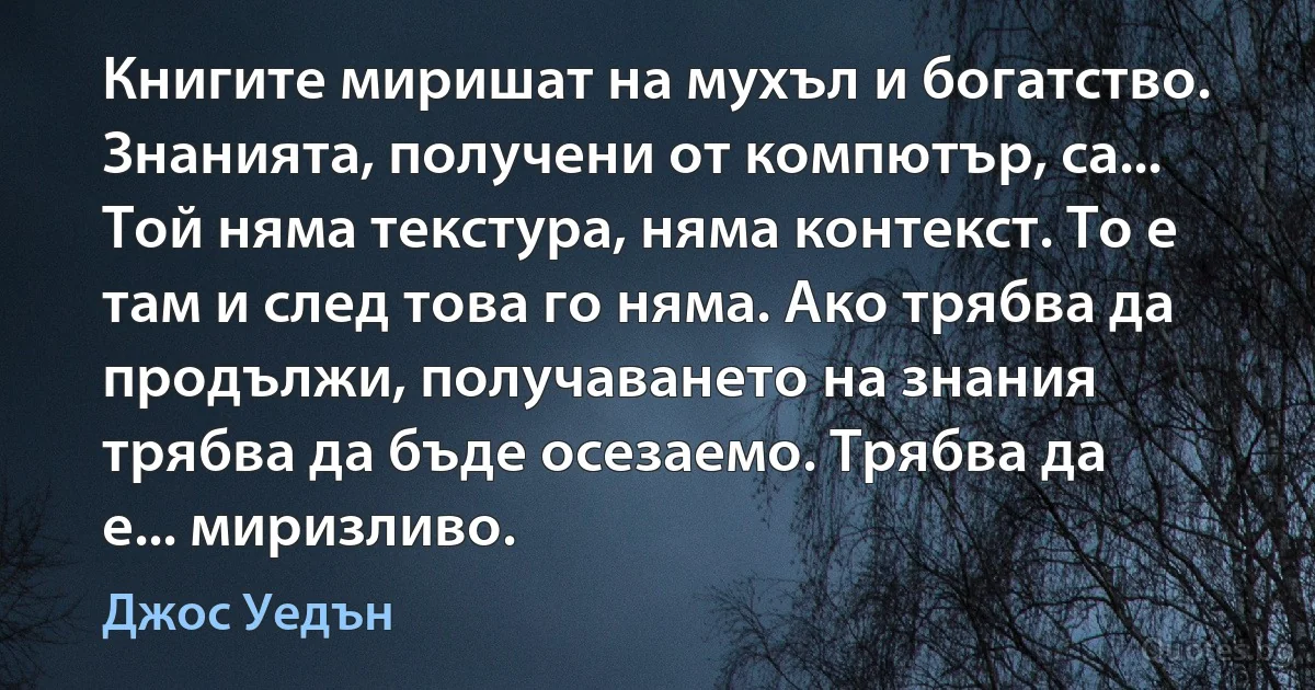 Книгите миришат на мухъл и богатство. Знанията, получени от компютър, са... Той няма текстура, няма контекст. То е там и след това го няма. Ако трябва да продължи, получаването на знания трябва да бъде осезаемо. Трябва да е... миризливо. (Джос Уедън)