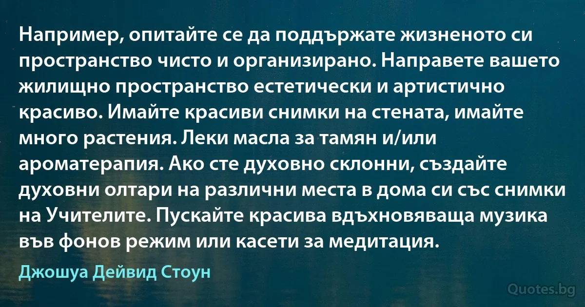 Например, опитайте се да поддържате жизненото си пространство чисто и организирано. Направете вашето жилищно пространство естетически и артистично красиво. Имайте красиви снимки на стената, имайте много растения. Леки масла за тамян и/или ароматерапия. Ако сте духовно склонни, създайте духовни олтари на различни места в дома си със снимки на Учителите. Пускайте красива вдъхновяваща музика във фонов режим или касети за медитация. (Джошуа Дейвид Стоун)