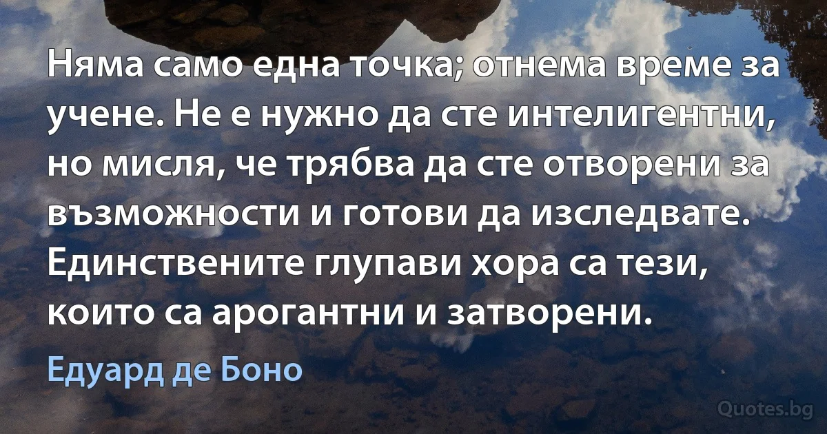 Няма само една точка; отнема време за учене. Не е нужно да сте интелигентни, но мисля, че трябва да сте отворени за възможности и готови да изследвате. Единствените глупави хора са тези, които са арогантни и затворени. (Едуард де Боно)