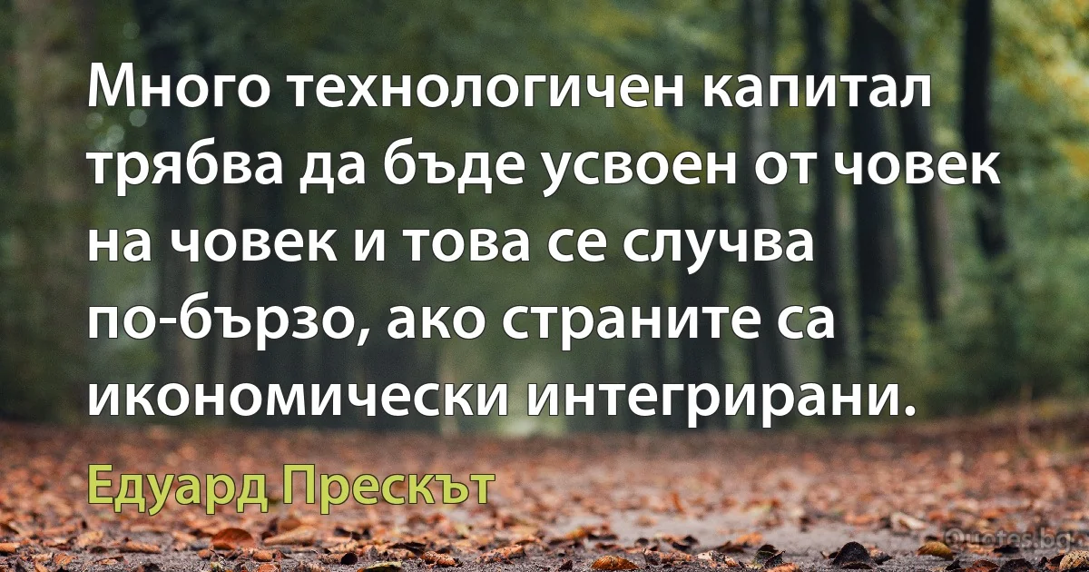 Много технологичен капитал трябва да бъде усвоен от човек на човек и това се случва по-бързо, ако страните са икономически интегрирани. (Едуард Прескът)