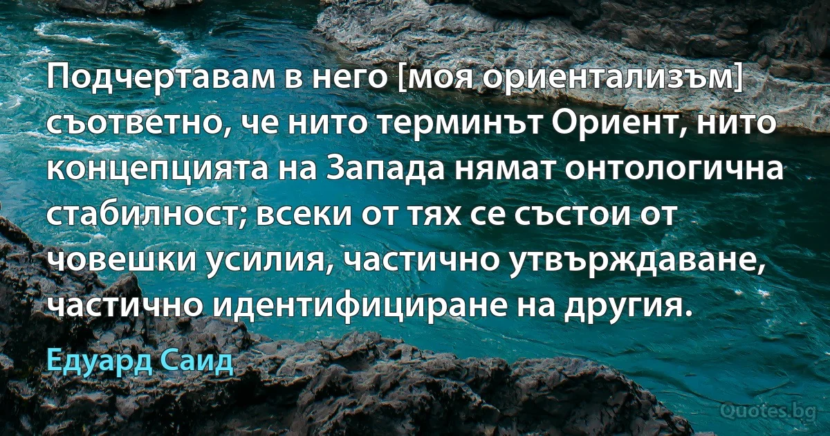 Подчертавам в него [моя ориентализъм] съответно, че нито терминът Ориент, нито концепцията на Запада нямат онтологична стабилност; всеки от тях се състои от човешки усилия, частично утвърждаване, частично идентифициране на другия. (Едуард Саид)