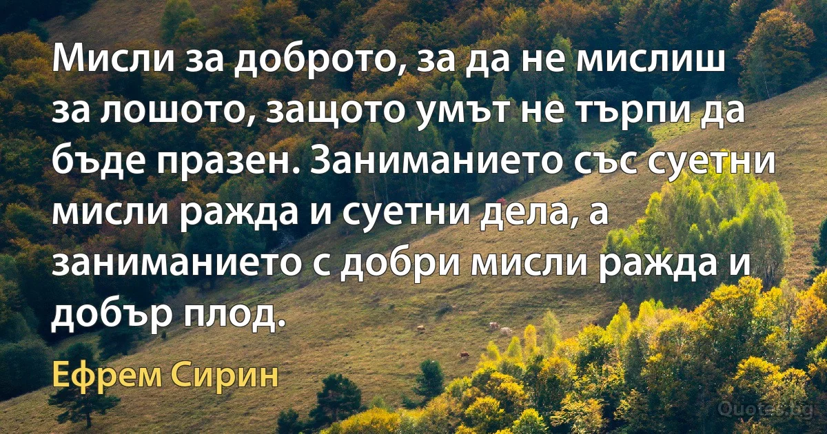 Мисли за доброто, за да не мислиш за лошото, защото умът не търпи да бъде празен. Заниманието със суетни мисли ражда и суетни дела, а заниманието с добри мисли ражда и добър плод. (Ефрем Сирин)