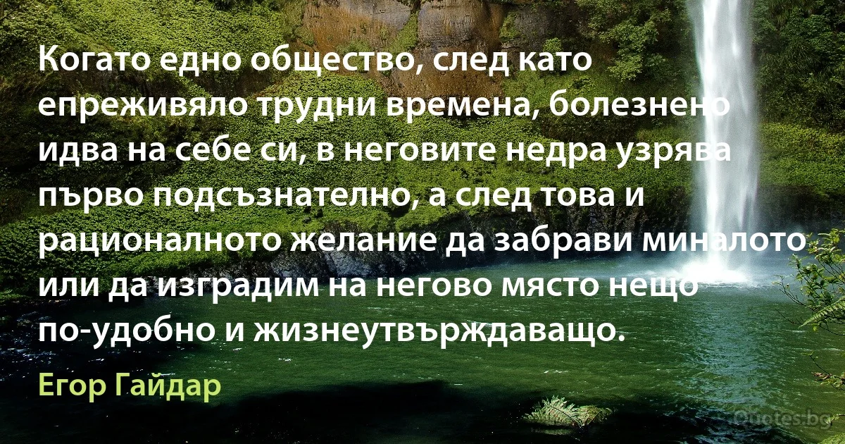 Когато едно общество, след като епреживяло трудни времена, болезнено идва на себе си, в неговите недра узрява първо подсъзнателно, а след това и рационалното желание да забрави миналото или да изградим на негово място нещо по-удобно и жизнеутвърждаващо. (Егор Гайдар)