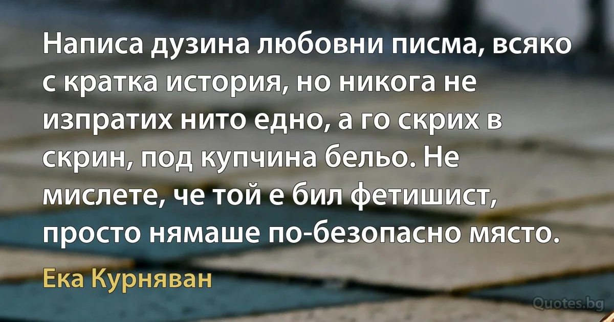 Написа дузина любовни писма, всяко с кратка история, но никога не изпратих нито едно, а го скрих в скрин, под купчина бельо. Не мислете, че той е бил фетишист, просто нямаше по-безопасно място. (Ека Курняван)