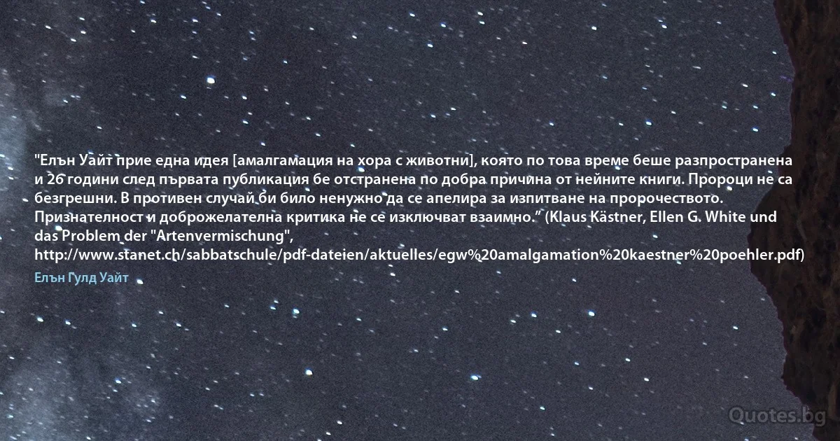 "Елън Уайт прие една идея [амалгамация на хора с животни], която по това време беше разпространена и 26 години след първата публикация бе отстранена по добра причина от нейните книги. Пророци не са безгрешни. В противен случай би било ненужно да се апелира за изпитване на пророчеството. Признателност и доброжелателна критика не се изключват взаимно.” (Klaus Kästner, Ellen G. White und das Problem der "Artenvermischung", http://www.stanet.ch/sabbatschule/pdf-dateien/aktuelles/egw%20amalgamation%20kaestner%20poehler.pdf) (Елън Гулд Уайт)