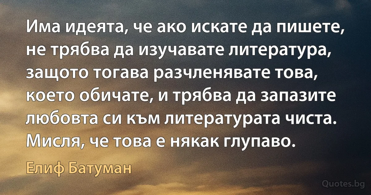 Има идеята, че ако искате да пишете, не трябва да изучавате литература, защото тогава разчленявате това, което обичате, и трябва да запазите любовта си към литературата чиста. Мисля, че това е някак глупаво. (Елиф Батуман)