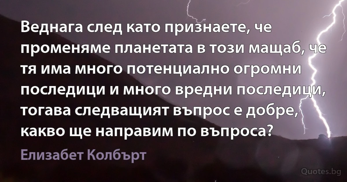 Веднага след като признаете, че променяме планетата в този мащаб, че тя има много потенциално огромни последици и много вредни последици, тогава следващият въпрос е добре, какво ще направим по въпроса? (Елизабет Колбърт)